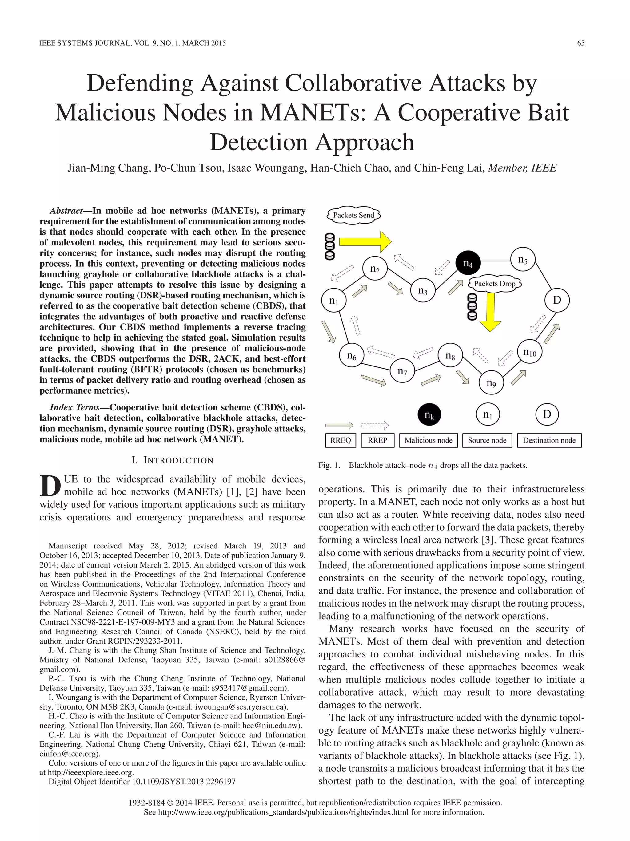 IEEE SYSTEMS JOURNAL, VOL. 9, NO. 1, MARCH 2015 65
Defending Against Collaborative Attacks by
Malicious Nodes in MANETs: A Cooperative Bait
Detection Approach
Jian-Ming Chang, Po-Chun Tsou, Isaac Woungang, Han-Chieh Chao, and Chin-Feng Lai, Member, IEEE
Abstract—In mobile ad hoc networks (MANETs), a primary
requirement for the establishment of communication among nodes
is that nodes should cooperate with each other. In the presence
of malevolent nodes, this requirement may lead to serious secu-
rity concerns; for instance, such nodes may disrupt the routing
process. In this context, preventing or detecting malicious nodes
launching grayhole or collaborative blackhole attacks is a chal-
lenge. This paper attempts to resolve this issue by designing a
dynamic source routing (DSR)-based routing mechanism, which is
referred to as the cooperative bait detection scheme (CBDS), that
integrates the advantages of both proactive and reactive defense
architectures. Our CBDS method implements a reverse tracing
technique to help in achieving the stated goal. Simulation results
are provided, showing that in the presence of malicious-node
attacks, the CBDS outperforms the DSR, 2ACK, and best-effort
fault-tolerant routing (BFTR) protocols (chosen as benchmarks)
in terms of packet delivery ratio and routing overhead (chosen as
performance metrics).
Index Terms—Cooperative bait detection scheme (CBDS), col-
laborative bait detection, collaborative blackhole attacks, detec-
tion mechanism, dynamic source routing (DSR), grayhole attacks,
malicious node, mobile ad hoc network (MANET).
I. INTRODUCTION
DUE to the widespread availability of mobile devices,
mobile ad hoc networks (MANETs) [1], [2] have been
widely used for various important applications such as military
crisis operations and emergency preparedness and response
Manuscript received May 28, 2012; revised March 19, 2013 and
October 16, 2013; accepted December 10, 2013. Date of publication January 9,
2014; date of current version March 2, 2015. An abridged version of this work
has been published in the Proceedings of the 2nd International Conference
on Wireless Communications, Vehicular Technology, Information Theory and
Aerospace and Electronic Systems Technology (VITAE 2011), Chenai, India,
February 28–March 3, 2011. This work was supported in part by a grant from
the National Science Council of Taiwan, held by the fourth author, under
Contract NSC98-2221-E-197-009-MY3 and a grant from the Natural Sciences
and Engineering Research Council of Canada (NSERC), held by the third
author, under Grant RGPIN/293233-2011.
J.-M. Chang is with the Chung Shan Institute of Science and Technology,
Ministry of National Defense, Taoyuan 325, Taiwan (e-mail: a0128866@
gmail.com).
P.-C. Tsou is with the Chung Cheng Institute of Technology, National
Defense University, Taoyuan 335, Taiwan (e-mail: s952417@gmail.com).
I. Woungang is with the Department of Computer Science, Ryerson Univer-
sity, Toronto, ON M5B 2K3, Canada (e-mail: iwoungan@scs.ryerson.ca).
H.-C. Chao is with the Institute of Computer Science and Information Engi-
neering, National Ilan University, Ilan 260, Taiwan (e-mail: hcc@niu.edu.tw).
C.-F. Lai is with the Department of Computer Science and Information
Engineering, National Chung Cheng University, Chiayi 621, Taiwan (e-mail:
cinfon@ieee.org).
Color versions of one or more of the ﬁgures in this paper are available online
at http://ieeexplore.ieee.org.
Digital Object Identiﬁer 10.1109/JSYST.2013.2296197
Fig. 1. Blackhole attack–node n4 drops all the data packets.
operations. This is primarily due to their infrastructureless
property. In a MANET, each node not only works as a host but
can also act as a router. While receiving data, nodes also need
cooperation with each other to forward the data packets, thereby
forming a wireless local area network [3]. These great features
also come with serious drawbacks from a security point of view.
Indeed, the aforementioned applications impose some stringent
constraints on the security of the network topology, routing,
and data trafﬁc. For instance, the presence and collaboration of
malicious nodes in the network may disrupt the routing process,
leading to a malfunctioning of the network operations.
Many research works have focused on the security of
MANETs. Most of them deal with prevention and detection
approaches to combat individual misbehaving nodes. In this
regard, the effectiveness of these approaches becomes weak
when multiple malicious nodes collude together to initiate a
collaborative attack, which may result to more devastating
damages to the network.
The lack of any infrastructure added with the dynamic topol-
ogy feature of MANETs make these networks highly vulnera-
ble to routing attacks such as blackhole and grayhole (known as
variants of blackhole attacks). In blackhole attacks (see Fig. 1),
a node transmits a malicious broadcast informing that it has the
shortest path to the destination, with the goal of intercepting
1932-8184 © 2014 IEEE. Personal use is permitted, but republication/redistribution requires IEEE permission.
See http://www.ieee.org/publications_standards/publications/rights/index.html for more information.
 