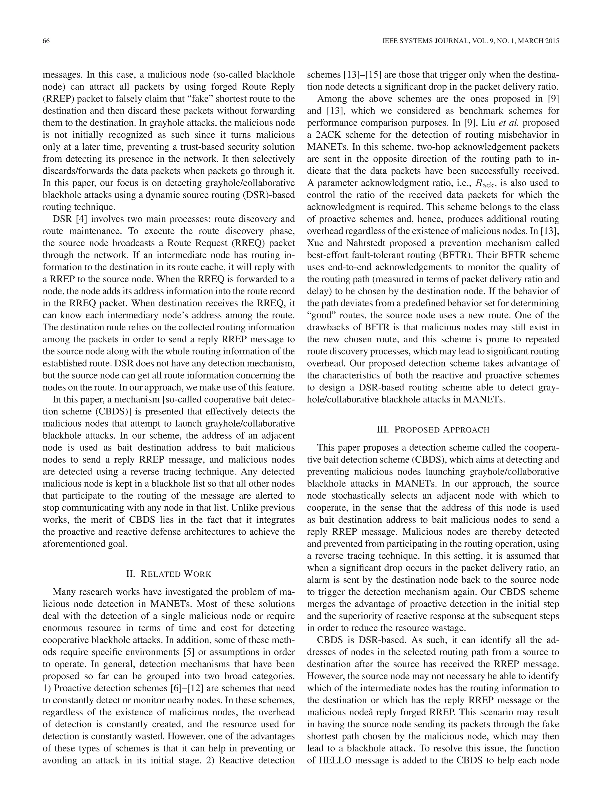 66 IEEE SYSTEMS JOURNAL, VOL. 9, NO. 1, MARCH 2015
messages. In this case, a malicious node (so-called blackhole
node) can attract all packets by using forged Route Reply
(RREP) packet to falsely claim that “fake” shortest route to the
destination and then discard these packets without forwarding
them to the destination. In grayhole attacks, the malicious node
is not initially recognized as such since it turns malicious
only at a later time, preventing a trust-based security solution
from detecting its presence in the network. It then selectively
discards/forwards the data packets when packets go through it.
In this paper, our focus is on detecting grayhole/collaborative
blackhole attacks using a dynamic source routing (DSR)-based
routing technique.
DSR [4] involves two main processes: route discovery and
route maintenance. To execute the route discovery phase,
the source node broadcasts a Route Request (RREQ) packet
through the network. If an intermediate node has routing in-
formation to the destination in its route cache, it will reply with
a RREP to the source node. When the RREQ is forwarded to a
node, the node adds its address information into the route record
in the RREQ packet. When destination receives the RREQ, it
can know each intermediary node’s address among the route.
The destination node relies on the collected routing information
among the packets in order to send a reply RREP message to
the source node along with the whole routing information of the
established route. DSR does not have any detection mechanism,
but the source node can get all route information concerning the
nodes on the route. In our approach, we make use of this feature.
In this paper, a mechanism [so-called cooperative bait detec-
tion scheme (CBDS)] is presented that effectively detects the
malicious nodes that attempt to launch grayhole/collaborative
blackhole attacks. In our scheme, the address of an adjacent
node is used as bait destination address to bait malicious
nodes to send a reply RREP message, and malicious nodes
are detected using a reverse tracing technique. Any detected
malicious node is kept in a blackhole list so that all other nodes
that participate to the routing of the message are alerted to
stop communicating with any node in that list. Unlike previous
works, the merit of CBDS lies in the fact that it integrates
the proactive and reactive defense architectures to achieve the
aforementioned goal.
II. RELATED WORK
Many research works have investigated the problem of ma-
licious node detection in MANETs. Most of these solutions
deal with the detection of a single malicious node or require
enormous resource in terms of time and cost for detecting
cooperative blackhole attacks. In addition, some of these meth-
ods require speciﬁc environments [5] or assumptions in order
to operate. In general, detection mechanisms that have been
proposed so far can be grouped into two broad categories.
1) Proactive detection schemes [6]–[12] are schemes that need
to constantly detect or monitor nearby nodes. In these schemes,
regardless of the existence of malicious nodes, the overhead
of detection is constantly created, and the resource used for
detection is constantly wasted. However, one of the advantages
of these types of schemes is that it can help in preventing or
avoiding an attack in its initial stage. 2) Reactive detection
schemes [13]–[15] are those that trigger only when the destina-
tion node detects a signiﬁcant drop in the packet delivery ratio.
Among the above schemes are the ones proposed in [9]
and [13], which we considered as benchmark schemes for
performance comparison purposes. In [9], Liu et al. proposed
a 2ACK scheme for the detection of routing misbehavior in
MANETs. In this scheme, two-hop acknowledgement packets
are sent in the opposite direction of the routing path to in-
dicate that the data packets have been successfully received.
A parameter acknowledgment ratio, i.e., Rack, is also used to
control the ratio of the received data packets for which the
acknowledgment is required. This scheme belongs to the class
of proactive schemes and, hence, produces additional routing
overhead regardless of the existence of malicious nodes. In [13],
Xue and Nahrstedt proposed a prevention mechanism called
best-effort fault-tolerant routing (BFTR). Their BFTR scheme
uses end-to-end acknowledgements to monitor the quality of
the routing path (measured in terms of packet delivery ratio and
delay) to be chosen by the destination node. If the behavior of
the path deviates from a predeﬁned behavior set for determining
“good” routes, the source node uses a new route. One of the
drawbacks of BFTR is that malicious nodes may still exist in
the new chosen route, and this scheme is prone to repeated
route discovery processes, which may lead to signiﬁcant routing
overhead. Our proposed detection scheme takes advantage of
the characteristics of both the reactive and proactive schemes
to design a DSR-based routing scheme able to detect gray-
hole/collaborative blackhole attacks in MANETs.
III. PROPOSED APPROACH
This paper proposes a detection scheme called the coopera-
tive bait detection scheme (CBDS), which aims at detecting and
preventing malicious nodes launching grayhole/collaborative
blackhole attacks in MANETs. In our approach, the source
node stochastically selects an adjacent node with which to
cooperate, in the sense that the address of this node is used
as bait destination address to bait malicious nodes to send a
reply RREP message. Malicious nodes are thereby detected
and prevented from participating in the routing operation, using
a reverse tracing technique. In this setting, it is assumed that
when a signiﬁcant drop occurs in the packet delivery ratio, an
alarm is sent by the destination node back to the source node
to trigger the detection mechanism again. Our CBDS scheme
merges the advantage of proactive detection in the initial step
and the superiority of reactive response at the subsequent steps
in order to reduce the resource wastage.
CBDS is DSR-based. As such, it can identify all the ad-
dresses of nodes in the selected routing path from a source to
destination after the source has received the RREP message.
However, the source node may not necessary be able to identify
which of the intermediate nodes has the routing information to
the destination or which has the reply RREP message or the
malicious nodeâ reply forged RREP. This scenario may result
in having the source node sending its packets through the fake
shortest path chosen by the malicious node, which may then
lead to a blackhole attack. To resolve this issue, the function
of HELLO message is added to the CBDS to help each node
 