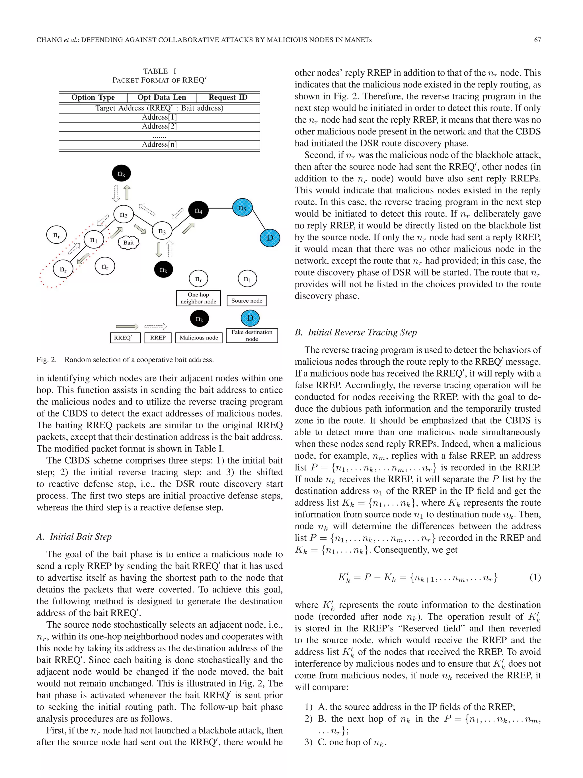 CHANG et al.: DEFENDING AGAINST COLLABORATIVE ATTACKS BY MALICIOUS NODES IN MANETs 67
TABLE I
PACKET FORMAT OF RREQ
Fig. 2. Random selection of a cooperative bait address.
in identifying which nodes are their adjacent nodes within one
hop. This function assists in sending the bait address to entice
the malicious nodes and to utilize the reverse tracing program
of the CBDS to detect the exact addresses of malicious nodes.
The baiting RREQ packets are similar to the original RREQ
packets, except that their destination address is the bait address.
The modiﬁed packet format is shown in Table I.
The CBDS scheme comprises three steps: 1) the initial bait
step; 2) the initial reverse tracing step; and 3) the shifted
to reactive defense step, i.e., the DSR route discovery start
process. The ﬁrst two steps are initial proactive defense steps,
whereas the third step is a reactive defense step.
A. Initial Bait Step
The goal of the bait phase is to entice a malicious node to
send a reply RREP by sending the bait RREQ that it has used
to advertise itself as having the shortest path to the node that
detains the packets that were coverted. To achieve this goal,
the following method is designed to generate the destination
address of the bait RREQ .
The source node stochastically selects an adjacent node, i.e.,
nr, within its one-hop neighborhood nodes and cooperates with
this node by taking its address as the destination address of the
bait RREQ . Since each baiting is done stochastically and the
adjacent node would be changed if the node moved, the bait
would not remain unchanged. This is illustrated in Fig. 2, The
bait phase is activated whenever the bait RREQ is sent prior
to seeking the initial routing path. The follow-up bait phase
analysis procedures are as follows.
First, if the nr node had not launched a blackhole attack, then
after the source node had sent out the RREQ , there would be
other nodes’ reply RREP in addition to that of the nr node. This
indicates that the malicious node existed in the reply routing, as
shown in Fig. 2. Therefore, the reverse tracing program in the
next step would be initiated in order to detect this route. If only
the nr node had sent the reply RREP, it means that there was no
other malicious node present in the network and that the CBDS
had initiated the DSR route discovery phase.
Second, if nr was the malicious node of the blackhole attack,
then after the source node had sent the RREQ , other nodes (in
addition to the nr node) would have also sent reply RREPs.
This would indicate that malicious nodes existed in the reply
route. In this case, the reverse tracing program in the next step
would be initiated to detect this route. If nr deliberately gave
no reply RREP, it would be directly listed on the blackhole list
by the source node. If only the nr node had sent a reply RREP,
it would mean that there was no other malicious node in the
network, except the route that nr had provided; in this case, the
route discovery phase of DSR will be started. The route that nr
provides will not be listed in the choices provided to the route
discovery phase.
B. Initial Reverse Tracing Step
The reverse tracing program is used to detect the behaviors of
malicious nodes through the route reply to the RREQ message.
If a malicious node has received the RREQ , it will reply with a
false RREP. Accordingly, the reverse tracing operation will be
conducted for nodes receiving the RREP, with the goal to de-
duce the dubious path information and the temporarily trusted
zone in the route. It should be emphasized that the CBDS is
able to detect more than one malicious node simultaneously
when these nodes send reply RREPs. Indeed, when a malicious
node, for example, nm, replies with a false RREP, an address
list P = {n1, . . . nk, . . . nm, . . . nr} is recorded in the RREP.
If node nk receives the RREP, it will separate the P list by the
destination address n1 of the RREP in the IP ﬁeld and get the
address list Kk = {n1, . . . nk}, where Kk represents the route
information from source node n1 to destination node nk. Then,
node nk will determine the differences between the address
list P = {n1, . . . nk, . . . nm, . . . nr} recorded in the RREP and
Kk = {n1, . . . nk}. Consequently, we get
Kk = P − Kk = {nk+1, . . . nm, . . . nr} (1)
where Kk represents the route information to the destination
node (recorded after node nk). The operation result of Kk
is stored in the RREP’s “Reserved ﬁeld” and then reverted
to the source node, which would receive the RREP and the
address list Kk of the nodes that received the RREP. To avoid
interference by malicious nodes and to ensure that Kk does not
come from malicious nodes, if node nk received the RREP, it
will compare:
1) A. the source address in the IP ﬁelds of the RREP;
2) B. the next hop of nk in the P = {n1, . . . nk, . . . nm,
. . . nr};
3) C. one hop of nk.
 