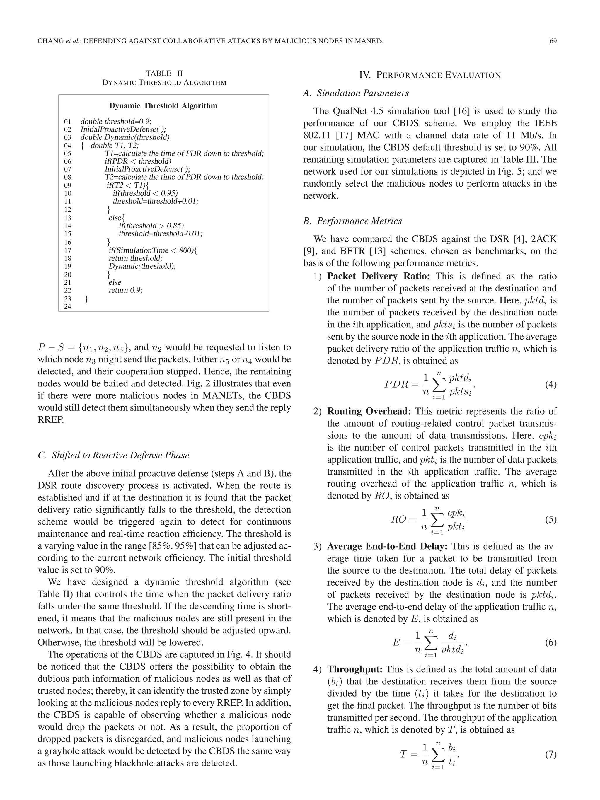 CHANG et al.: DEFENDING AGAINST COLLABORATIVE ATTACKS BY MALICIOUS NODES IN MANETs 69
TABLE II
DYNAMIC THRESHOLD ALGORITHM
P − S = {n1, n2, n3}, and n2 would be requested to listen to
which node n3 might send the packets. Either n5 or n4 would be
detected, and their cooperation stopped. Hence, the remaining
nodes would be baited and detected. Fig. 2 illustrates that even
if there were more malicious nodes in MANETs, the CBDS
would still detect them simultaneously when they send the reply
RREP.
C. Shifted to Reactive Defense Phase
After the above initial proactive defense (steps A and B), the
DSR route discovery process is activated. When the route is
established and if at the destination it is found that the packet
delivery ratio signiﬁcantly falls to the threshold, the detection
scheme would be triggered again to detect for continuous
maintenance and real-time reaction efﬁciency. The threshold is
a varying value in the range [85%, 95%] that can be adjusted ac-
cording to the current network efﬁciency. The initial threshold
value is set to 90%.
We have designed a dynamic threshold algorithm (see
Table II) that controls the time when the packet delivery ratio
falls under the same threshold. If the descending time is short-
ened, it means that the malicious nodes are still present in the
network. In that case, the threshold should be adjusted upward.
Otherwise, the threshold will be lowered.
The operations of the CBDS are captured in Fig. 4. It should
be noticed that the CBDS offers the possibility to obtain the
dubious path information of malicious nodes as well as that of
trusted nodes; thereby, it can identify the trusted zone by simply
looking at the malicious nodes reply to every RREP. In addition,
the CBDS is capable of observing whether a malicious node
would drop the packets or not. As a result, the proportion of
dropped packets is disregarded, and malicious nodes launching
a grayhole attack would be detected by the CBDS the same way
as those launching blackhole attacks are detected.
IV. PERFORMANCE EVALUATION
A. Simulation Parameters
The QualNet 4.5 simulation tool [16] is used to study the
performance of our CBDS scheme. We employ the IEEE
802.11 [17] MAC with a channel data rate of 11 Mb/s. In
our simulation, the CBDS default threshold is set to 90%. All
remaining simulation parameters are captured in Table III. The
network used for our simulations is depicted in Fig. 5; and we
randomly select the malicious nodes to perform attacks in the
network.
B. Performance Metrics
We have compared the CBDS against the DSR [4], 2ACK
[9], and BFTR [13] schemes, chosen as benchmarks, on the
basis of the following performance metrics.
1) Packet Delivery Ratio: This is deﬁned as the ratio
of the number of packets received at the destination and
the number of packets sent by the source. Here, pktdi is
the number of packets received by the destination node
in the ith application, and pktsi is the number of packets
sent by the source node in the ith application. The average
packet delivery ratio of the application trafﬁc n, which is
denoted by PDR, is obtained as
PDR =
1
n
n
i=1
pktdi
pktsi
. (4)
2) Routing Overhead: This metric represents the ratio of
the amount of routing-related control packet transmis-
sions to the amount of data transmissions. Here, cpki
is the number of control packets transmitted in the ith
application trafﬁc, and pkti is the number of data packets
transmitted in the ith application trafﬁc. The average
routing overhead of the application trafﬁc n, which is
denoted by RO, is obtained as
RO =
1
n
n
i=1
cpki
pkti
. (5)
3) Average End-to-End Delay: This is deﬁned as the av-
erage time taken for a packet to be transmitted from
the source to the destination. The total delay of packets
received by the destination node is di, and the number
of packets received by the destination node is pktdi.
The average end-to-end delay of the application trafﬁc n,
which is denoted by E, is obtained as
E =
1
n
n
i=1
di
pktdi
. (6)
4) Throughput: This is deﬁned as the total amount of data
(bi) that the destination receives them from the source
divided by the time (ti) it takes for the destination to
get the ﬁnal packet. The throughput is the number of bits
transmitted per second. The throughput of the application
trafﬁc n, which is denoted by T, is obtained as
T =
1
n
n
i=1
bi
ti
. (7)
 