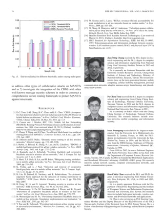 74 IEEE SYSTEMS JOURNAL, VOL. 9, NO. 1, MARCH 2015
Fig. 15. End-to-end delay for different thresholds, under varying node speed.
to address other types of collaborative attacks on MANETs
and to 2) investigate the integration of the CBDS with other
well-known message security schemes in order to construct a
comprehensive secure routing framework to protect MANETs
against miscreants.
REFERENCES
[1] P.-C. Tsou, J.-M. Chang, H.-C. Chao, and J.-L. Chen, “CBDS: A coopera-
tive bait detection scheme to prevent malicious node for MANET based on
hybrid defense architecture,” in Proc. 2nd Intl. Conf. Wireless Commun.,
VITAE, Chenai, India, Feb. 28–Mar., 03, 2011, pp. 1–5.
[2] S. Corson and J. Macker, RFC 2501, Mobile Ad hoc Networking
(MANET): Routing Protocol Performance Issues and Evaluation Consid-
erations, Jan. 1999. (Last retrieved March 18, 2013). [Online]. Available:
http://www.elook.org/computing/rfc/rfc2501.html
[3] C. Chang, Y. Wang, and H. Chao, “An efﬁcient Mesh-based core multicast
routing protocol on MANETs,” J. Internet Technol., vol. 8, no. 2, pp. 229–
239, Apr. 2007.
[4] D. Johnson and D. Maltz, “Dynamic source routing in ad hoc wireless
networks,” Mobile Comput., pp. 153–181, 1996.
[5] I. Rubin, A. Behzad, R. Zhang, H. Luo, and E. Caballero, “TBONE: A
mobile-backbone protocol for ad hoc wireless networks,” in Proc. IEEE
Aerosp. Conf., 2002, vol. 6, pp. 2727–2740.
[6] A. Baadache and A. Belmehdi, “Avoiding blackhole and cooperative
blackhole attacks in wireless ad hoc networks,” Intl. J. Comput. Sci. Inf.
Security, vol. 7, no. 1, 2010.
[7] S. Marti, T. J. Giuli, K. Lai, and M. Baker, “Mitigating routing misbehav-
ior in mobile ad hoc networks,” in Proc. 6th Annu. Intl. Conf. MobiCom,
2000, pp. 255–265.
[8] K. Vishnu and A. J Paul, “Detection and removal of cooperative
black/gray hole attack in mobile ad hoc networks,” Int. J. Comput. Appl.,
vol. 1, no. 22, pp. 28–32, 2010.
[9] K. Liu, D. Pramod, K. Varshney, and K. Balakrishnan, “An Acknowl-
edgement based approach for the detection of routing misbehavior in
MANETs,” IEEE Trans. Mobile Comput., vol. 6, no. 5, pp. 536–550,
May 2007.
[10] H. Deng, W. Li, and D. Agrawal, “Routing security in wireless ad hoc
network,” IEEE Commun. Mag., vol. 40, no. 10, Oct. 2002.
[11] S. Ramaswamy, H. Fu, M. Sreekantaradhya, J. Dixon, and K. Nygard,
“Prevention of cooperative blackhole attacks in wireless ad hoc net-
works,” in Proc. Int. Conf. Wireless Netw., Jun. 2003, pp. 570–575.
[12] H. Weerasinghe and H. Fu, “Preventing cooperative blackhole attacks in
mobile ad hoc networks: Simulation implementation and evaluation,” in
Proc. IEEE ICC, 2007, pp. 362–367.
[13] Y. Xue and K. Nahrstedt, “Providing fault-tolerant ad hoc routing service
in adversarial environments,” Wireless Pers.Commun., vol. 29, pp. 367–
388, 2004.
[14] W. Kozma and L. Lazos, “REAct: resource-efﬁcient accountability for
node misbehavior in ad hoc networks based on random audits,” in Proc.
WiSec, 2009, pp. 103–110.
[15] W. Wang, B. Bhargava, and M. Linderman, “Defending against collabo-
rative packet drop attacks on MANETs,” in Proc. 28th IEEE Int. Symp.
Reliable Distrib. Syst., New Delhi, India, Sep. 2009.
[16] QualNet Simulaton Tool, Scalable Network Technologies. (Last retrieved
March 18, 2013). [Online]. Available: http://www.qualnet.com
[17] IEEE Standard for Information Technology, IEEE Std 802.11-14997,
1997, Telecommunications and Information exchange between systems:
wireless LAN medium access control (MAC) and physical layer (PHY)
Speciﬁcations, pp. i-445.
Jian-Ming Chang received the M.S. degree in elec-
trical engineering and the Ph.D. degree in computer
science and information engineering from National
Dong Hwa University, Hualien, Taiwan, in 2007 and
2012, respectively.
He is currently an Assistant Researcher with the
Electronic System Research Division, Chung-Shan
Institute of Science and Technology, Ministry of
National Defense, Taoyuan, Taiwan. His research in-
terests focus on the next-generation Internet, mobile
computing, cellular mobility management, personal
communication networks, adaptive antenna arrays, beamforming, and phased-
array radar systems.
Po-Chun Tsou received the B.S. degree in computer
science and engineering from Chung Cheng Insti-
tute of Technology, National Defense University,
Taoyuan, Taiwan, in 2006 and the M.S. degrees in
computer science and information engineering from
National Ilan University, Ilan, Taiwan, in 2011.
He is currently an R&D ofﬁcer with the Chung
Cheng Institute of Technology, National Defense
University. His research interests include wire-
less networks, mobile computing, and information
security.
Isaac Woungang received the M.Sc. degree in math-
ematics from the Université de la Méditerranée-Aix
Marseille II, Luminy, France, in 1990; the Ph.D.
degree in mathematics from the Université du Sud,
Toulon-Var, France, in 1994; and the M.A.Sc. de-
gree from the INRS-Énergie, Matériaux et Télécom-
munications, University of Quebec, Montreal, QC,
Canada, in 1999.
From 1999 to 2002, he was a Software Engineer
with Nortel Networks. Since 2002, he has been with
the Department of Computer Science, Ryerson Uni-
versity, Toronto, ON, Canada. In 2004, he founded the Distributed Applications
and Broadband NEtworks Laboratory (DABNEL) R&D group. His research
interests include network security, computer communication networks, and
mobile communication systems.
Han-Chieh Chao received the M.S. and Ph.D. de-
grees in electrical engineering from Purdue Univer-
sity, West Lafayette, IN, USA, in 1989 and 1993,
respectively.
He is a jointly appointed Professor with the De-
partment of Electronic Engineering and the Institute
of Computer Science and Information Engineering,
National Ilan University, Ilan, Taiwan. His research
interests include high-speed networks, wireless net-
works, and IPv6-based networks and applications.
Dr. Chao is also serving as an IPv6 Steering Com-
mittee Member and the Deputy Director of the R&D Division of the NICI
Taiwan and a Cochair of the Technical Area for IPv6 Forum Taiwan. He is a
Fellow of the Institute of Engineering and Technology and the British Computer
Society.
 