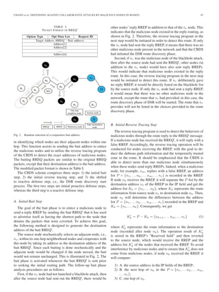 CHANG et al.: DEFENDING AGAINST COLLABORATIVE ATTACKS BY MALICIOUS NODES IN MANETs 67
TABLE I
PACKET FORMAT OF RREQ
Fig. 2. Random selection of a cooperative bait address.
in identifying which nodes are their adjacent nodes within one
hop. This function assists in sending the bait address to entice
the malicious nodes and to utilize the reverse tracing program
of the CBDS to detect the exact addresses of malicious nodes.
The baiting RREQ packets are similar to the original RREQ
packets, except that their destination address is the bait address.
The modiﬁed packet format is shown in Table I.
The CBDS scheme comprises three steps: 1) the initial bait
step; 2) the initial reverse tracing step; and 3) the shifted
to reactive defense step, i.e., the DSR route discovery start
process. The ﬁrst two steps are initial proactive defense steps,
whereas the third step is a reactive defense step.
A. Initial Bait Step
The goal of the bait phase is to entice a malicious node to
send a reply RREP by sending the bait RREQ that it has used
to advertise itself as having the shortest path to the node that
detains the packets that were coverted. To achieve this goal,
the following method is designed to generate the destination
address of the bait RREQ .
The source node stochastically selects an adjacent node, i.e.,
nr, within its one-hop neighborhood nodes and cooperates with
this node by taking its address as the destination address of the
bait RREQ . Since each baiting is done stochastically and the
adjacent node would be changed if the node moved, the bait
would not remain unchanged. This is illustrated in Fig. 2, The
bait phase is activated whenever the bait RREQ is sent prior
to seeking the initial routing path. The follow-up bait phase
analysis procedures are as follows.
First, if the nr node had not launched a blackhole attack, then
after the source node had sent out the RREQ , there would be
other nodes’ reply RREP in addition to that of the nr node. This
indicates that the malicious node existed in the reply routing, as
shown in Fig. 2. Therefore, the reverse tracing program in the
next step would be initiated in order to detect this route. If only
the nr node had sent the reply RREP, it means that there was no
other malicious node present in the network and that the CBDS
had initiated the DSR route discovery phase.
Second, if nr was the malicious node of the blackhole attack,
then after the source node had sent the RREQ , other nodes (in
addition to the nr node) would have also sent reply RREPs.
This would indicate that malicious nodes existed in the reply
route. In this case, the reverse tracing program in the next step
would be initiated to detect this route. If nr deliberately gave
no reply RREP, it would be directly listed on the blackhole list
by the source node. If only the nr node had sent a reply RREP,
it would mean that there was no other malicious node in the
network, except the route that nr had provided; in this case, the
route discovery phase of DSR will be started. The route that nr
provides will not be listed in the choices provided to the route
discovery phase.
B. Initial Reverse Tracing Step
The reverse tracing program is used to detect the behaviors of
malicious nodes through the route reply to the RREQ message.
If a malicious node has received the RREQ , it will reply with a
false RREP. Accordingly, the reverse tracing operation will be
conducted for nodes receiving the RREP, with the goal to de-
duce the dubious path information and the temporarily trusted
zone in the route. It should be emphasized that the CBDS is
able to detect more than one malicious node simultaneously
when these nodes send reply RREPs. Indeed, when a malicious
node, for example, nm, replies with a false RREP, an address
list P = {n1, . . . nk, . . . nm, . . . nr} is recorded in the RREP.
If node nk receives the RREP, it will separate the P list by the
destination address n1 of the RREP in the IP ﬁeld and get the
address list Kk = {n1, . . . nk}, where Kk represents the route
information from source node n1 to destination node nk. Then,
node nk will determine the differences between the address
list P = {n1, . . . nk, . . . nm, . . . nr} recorded in the RREP and
Kk = {n1, . . . nk}. Consequently, we get
Kk = P − Kk = {nk+1, . . . nm, . . . nr} (1)
where Kk represents the route information to the destination
node (recorded after node nk). The operation result of Kk
is stored in the RREP’s “Reserved ﬁeld” and then reverted
to the source node, which would receive the RREP and the
address list Kk of the nodes that received the RREP. To avoid
interference by malicious nodes and to ensure that Kk does not
come from malicious nodes, if node nk received the RREP, it
will compare:
1) A. the source address in the IP ﬁelds of the RREP;
2) B. the next hop of nk in the P = {n1, . . . nk, . . . nm,
. . . nr};
3) C. one hop of nk.
 