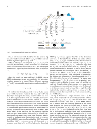68 IEEE SYSTEMS JOURNAL, VOL. 9, NO. 1, MARCH 2015
Fig. 3. Reverse tracing program of the CBDS approach.
If A is not the same with B and C, then the received Kk
can perform a forward back. Otherwise, nk should just forward
back the Kk that was produced by itself.
In Fig. 3, although n4 can reply with K4 = {n5, n6}, n3 will
check and then remove K4 when it receives the RREP. After the
source node obtains the intersection set of Kk, the dubious path
information S replied by malicious nodes could be detected,
i.e.,
S = K1 ∩ K2 ∩ K3 . . . ∩ Kk. (2)
Given that a malicious node would reply the RREP to every
RREQ, nodes that are present in a route before this action hap-
pened are assumed to be trusted. The set difference operation
of P and S is conducted to acquire a temporarily trusted set T,
i.e.,
T = P − S. (3)
To conﬁrm that the malicious node is in set S, the source
node would send the test packets to this route and would send
the recheck message to the second node toward the last node
in T. This requires that the node had entered a promiscuous
mode in order to listen to which node the last node in T sent the
packets to and fed the result back to the source node. The source
node would then store the node in a blackhole list and broadcast
the alarm packets through the network to inform all other nodes
to terminate their operation with this node. If the last node had
dropped the packets instead of diverting them, the source node
would store it in the blackhole list. The situations faced by
malicious nodes in the route are illustrated in Fig. 3. In this case,
a single malicious node n4 exist in the route, the source node n1
pretends to send a packet to the destination node n6. After n1
sends the RREQ , node n4 replies with a false RREP along with
the address list P = {n1, n2, n3, n4, n5, n6}. Here, node n5 is
a random node ﬁlled in by n4. If n3 had receive the replied
RREP by n4, it would separate the P list by the destination
address n1 of the RREP in the IP ﬁeld and get the address
list K3 = {n1, n2, n3}. It would then conduct the set difference
operation between the address lists P and K3 = {n1, n2, n3} to
acquire K3 = P − K3 = {n4, n5, n6}, and would reply with
the K3 and RREP to the source node n1 according to the
routing information in P. Likewise, n2 and n1 would perform
the same operation after receiving the RREP; will obtain K2 =
{n3, n4, n5, n6} and K1 = {n2, n3, n4, n5, n6}, respectively;
and then will send them back to the source node for intersection.
The dubious path information of the malicious node, i.e., S =
K1 ∩ K2 ∩ K3 = {n4, n5, n6}, is obtained. The source node
then calculates P − S = T = {n1, n2, n3} to acquire a tem-
porarily trusted set. Finally, the source node will send the test
packets to this path and the recheck message to n2, requesting it
to enter the promiscuous mode and listening to n3. As the result
of the listening phase, it could be found that n3 might divert the
packets to the malicious node n4; hence, n2 would revert the
listening result to the source node n1, which would record n4
in a blackhole list.
In Fig. 3, if there was a single malicious node n4 in the
route, which responded with a false RREP and the address
list P = {n1, n2, n3, n5, n4, n6}, then this node would have
deliberately selected a false node n5 in the RREP address
list to interfere with the follow-up operation of the source
node. However, the source node would have to intersect the
received Kk to obtain S = K1 ∩ K2 ∩ K3 = {n5, n4, n6} and
T = P − S = {n1, n2, n3} and request n2 to listen to the node
that n3 might send the packets to. As the result of this listening
phase, the packets that should have been diverted to n5 by n3
should have been sent to n4. The source node would then store
this node to the blackhole list. It is worth mentioning that even
if the malicious node cooperated with a false interfering RREP,
it would still be detected by the CBDS. In Fig. 3, if n5 and
n4 were cooperative malicious nodes, we would obtain T =
 
