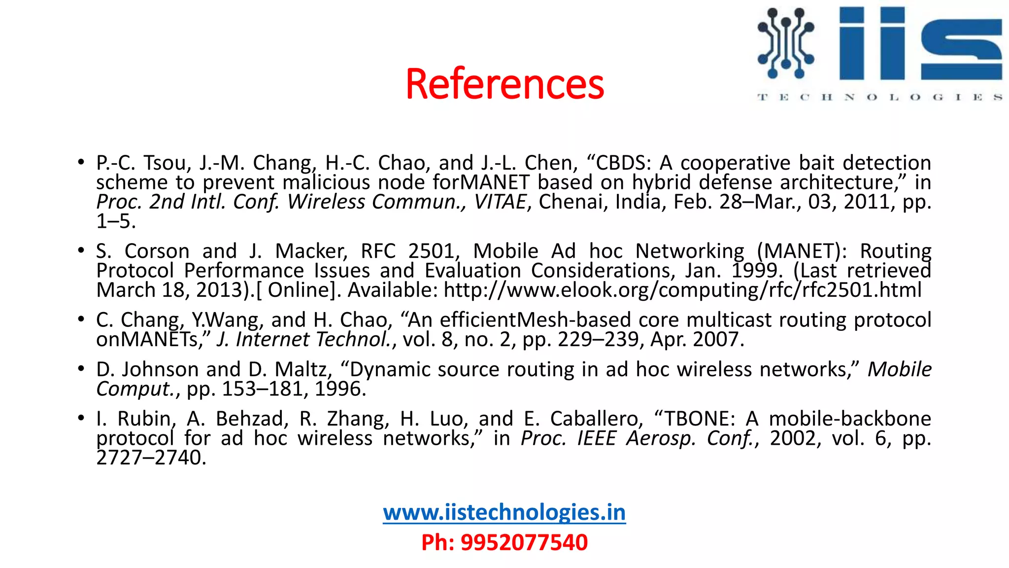 References
• P.-C. Tsou, J.-M. Chang, H.-C. Chao, and J.-L. Chen, “CBDS: A cooperative bait detection
scheme to prevent malicious node forMANET based on hybrid defense architecture,” in
Proc. 2nd Intl. Conf. Wireless Commun., VITAE, Chenai, India, Feb. 28–Mar., 03, 2011, pp.
1–5.
• S. Corson and J. Macker, RFC 2501, Mobile Ad hoc Networking (MANET): Routing
Protocol Performance Issues and Evaluation Considerations, Jan. 1999. (Last retrieved
March 18, 2013).[ Online]. Available: http://www.elook.org/computing/rfc/rfc2501.html
• C. Chang, Y.Wang, and H. Chao, “An efficientMesh-based core multicast routing protocol
onMANETs,” J. Internet Technol., vol. 8, no. 2, pp. 229–239, Apr. 2007.
• D. Johnson and D. Maltz, “Dynamic source routing in ad hoc wireless networks,” Mobile
Comput., pp. 153–181, 1996.
• I. Rubin, A. Behzad, R. Zhang, H. Luo, and E. Caballero, “TBONE: A mobile-backbone
protocol for ad hoc wireless networks,” in Proc. IEEE Aerosp. Conf., 2002, vol. 6, pp.
2727–2740.
www.iistechnologies.in
Ph: 9952077540
 