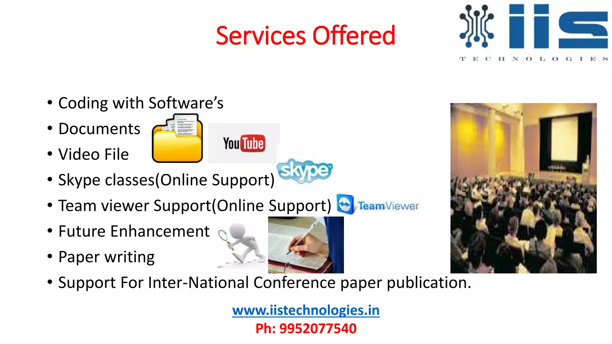 Services Offered
• Coding with Software’s
• Documents
• Video File
• Skype classes(Online Support)
• Team viewer Support(Online Support)
• Future Enhancement
• Paper writing
• Support For Inter-National Conference paper publication.
www.iistechnologies.in
Ph: 9952077540
 