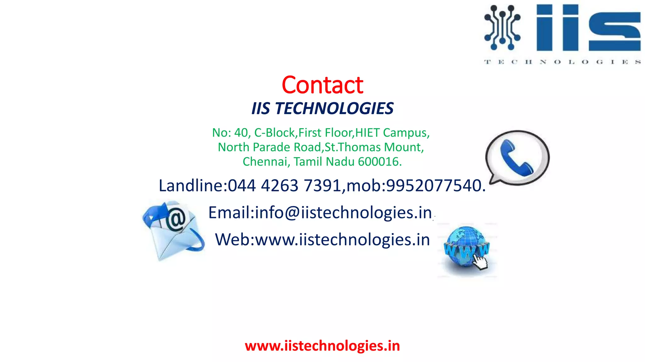 Contact
IIS TECHNOLOGIES
No: 40, C-Block,First Floor,HIET Campus,
North Parade Road,St.Thomas Mount,
Chennai, Tamil Nadu 600016.
Landline:044 4263 7391,mob:9952077540.
Email:info@iistechnologies.in,
Web:www.iistechnologies.in
www.iistechnologies.in
 