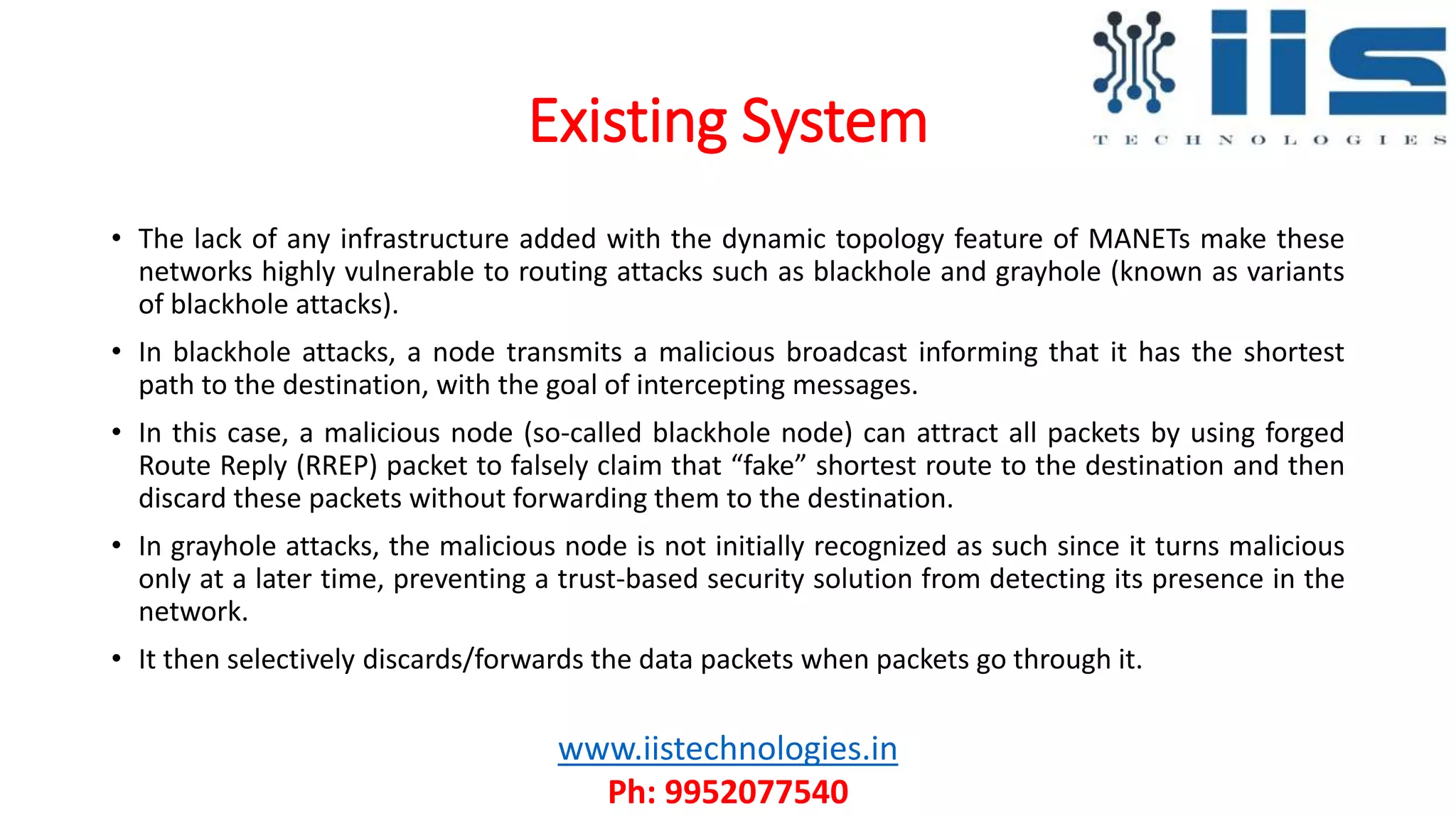 Existing System
• The lack of any infrastructure added with the dynamic topology feature of MANETs make these
networks highly vulnerable to routing attacks such as blackhole and grayhole (known as variants
of blackhole attacks).
• In blackhole attacks, a node transmits a malicious broadcast informing that it has the shortest
path to the destination, with the goal of intercepting messages.
• In this case, a malicious node (so-called blackhole node) can attract all packets by using forged
Route Reply (RREP) packet to falsely claim that “fake” shortest route to the destination and then
discard these packets without forwarding them to the destination.
• In grayhole attacks, the malicious node is not initially recognized as such since it turns malicious
only at a later time, preventing a trust-based security solution from detecting its presence in the
network.
• It then selectively discards/forwards the data packets when packets go through it.
www.iistechnologies.in
Ph: 9952077540
 