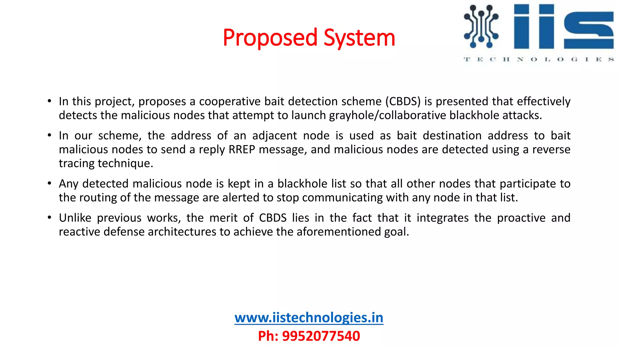 Proposed System
www.iistechnologies.in
Ph: 9952077540
• In this project, proposes a cooperative bait detection scheme (CBDS) is presented that effectively
detects the malicious nodes that attempt to launch grayhole/collaborative blackhole attacks.
• In our scheme, the address of an adjacent node is used as bait destination address to bait
malicious nodes to send a reply RREP message, and malicious nodes are detected using a reverse
tracing technique.
• Any detected malicious node is kept in a blackhole list so that all other nodes that participate to
the routing of the message are alerted to stop communicating with any node in that list.
• Unlike previous works, the merit of CBDS lies in the fact that it integrates the proactive and
reactive defense architectures to achieve the aforementioned goal.
 