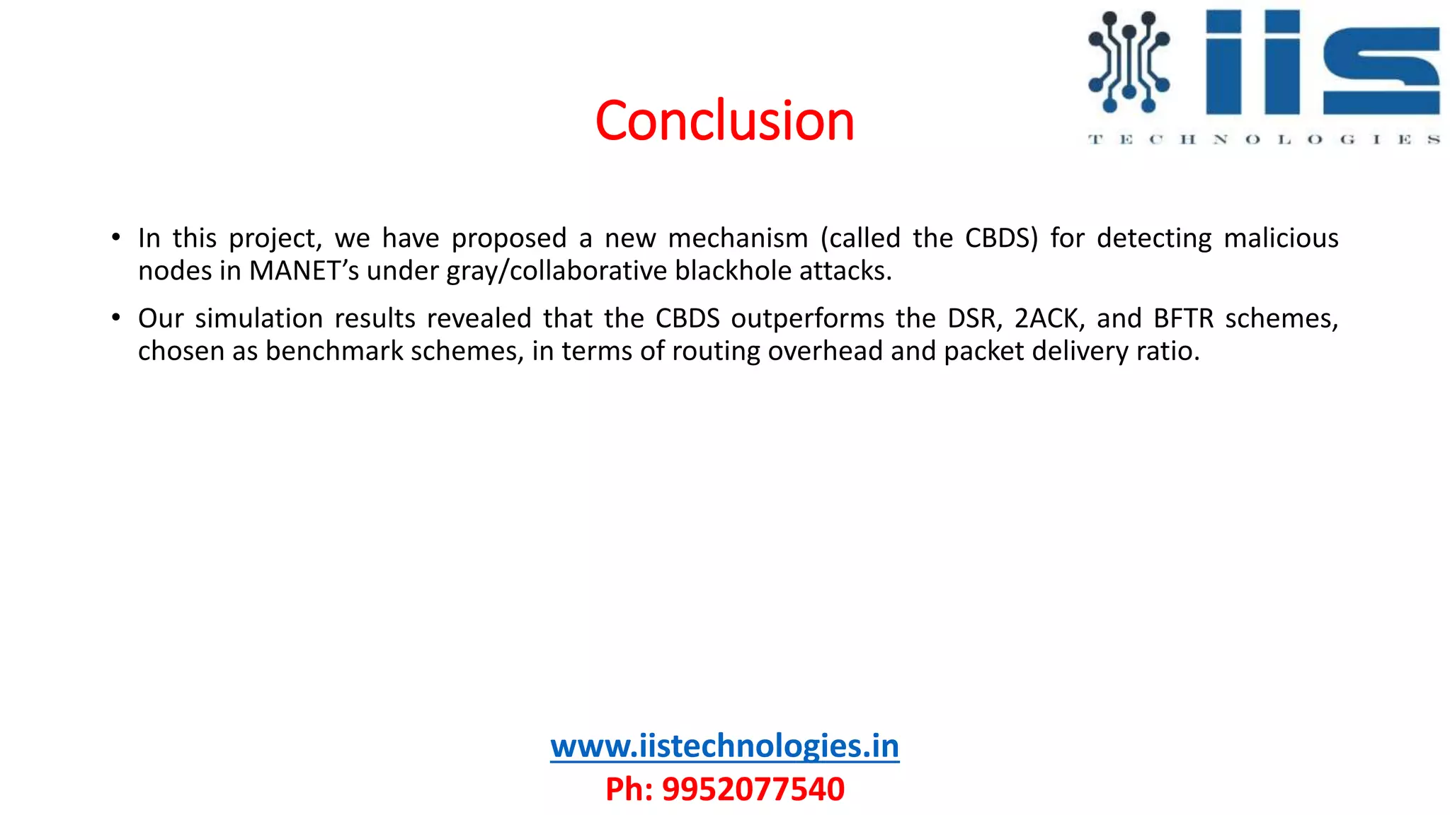 Conclusion
www.iistechnologies.in
Ph: 9952077540
• In this project, we have proposed a new mechanism (called the CBDS) for detecting malicious
nodes in MANET’s under gray/collaborative blackhole attacks.
• Our simulation results revealed that the CBDS outperforms the DSR, 2ACK, and BFTR schemes,
chosen as benchmark schemes, in terms of routing overhead and packet delivery ratio.
 