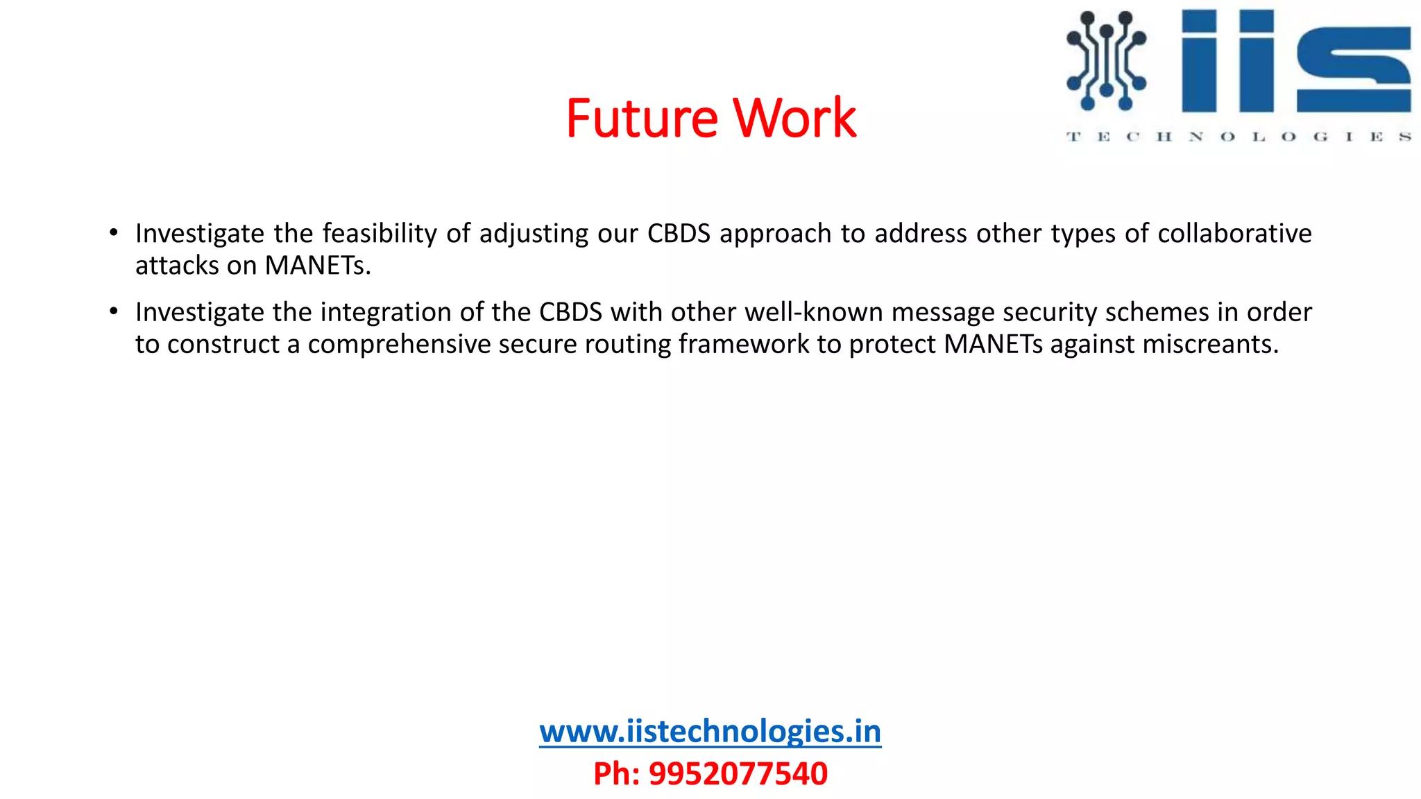 Future Work
www.iistechnologies.in
Ph: 9952077540
• Investigate the feasibility of adjusting our CBDS approach to address other types of collaborative
attacks on MANETs.
• Investigate the integration of the CBDS with other well-known message security schemes in order
to construct a comprehensive secure routing framework to protect MANETs against miscreants.
 
