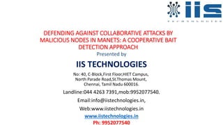 DEFENDING AGAINST COLLABORATIVE ATTACKS BY
MALICIOUS NODES IN MANETS: A COOPERATIVE BAIT
DETECTION APPROACH
Presented by
IIS TECHNOLOGIES
No: 40, C-Block,First Floor,HIET Campus,
North Parade Road,St.Thomas Mount,
Chennai, Tamil Nadu 600016.
Landline:044 4263 7391,mob:9952077540.
Email:info@iistechnologies.in,
Web:www.iistechnologies.in
www.iistechnologies.in
Ph: 9952077540
 