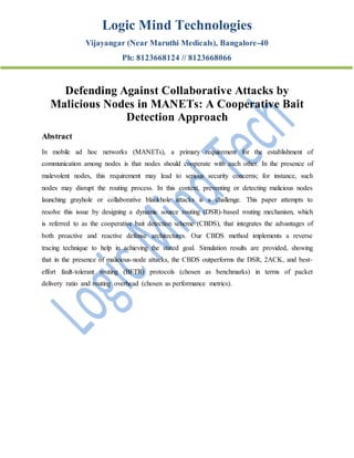 Logic Mind Technologies
Vijayangar (Near Maruthi Medicals), Bangalore-40
Ph: 8123668124 // 8123668066
Defending Against Collaborative Attacks by
Malicious Nodes in MANETs: A Cooperative Bait
Detection Approach
Abstract
In mobile ad hoc networks (MANETs), a primary requirement for the establishment of
communication among nodes is that nodes should cooperate with each other. In the presence of
malevolent nodes, this requirement may lead to serious security concerns; for instance, such
nodes may disrupt the routing process. In this context, preventing or detecting malicious nodes
launching grayhole or collaborative blackhole attacks is a challenge. This paper attempts to
resolve this issue by designing a dynamic source routing (DSR)-based routing mechanism, which
is referred to as the cooperative bait detection scheme (CBDS), that integrates the advantages of
both proactive and reactive defense architectures. Our CBDS method implements a reverse
tracing technique to help in achieving the stated goal. Simulation results are provided, showing
that in the presence of malicious-node attacks, the CBDS outperforms the DSR, 2ACK, and best-
effort fault-tolerant routing (BFTR) protocols (chosen as benchmarks) in terms of packet
delivery ratio and routing overhead (chosen as performance metrics).
 