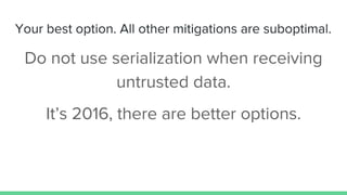 Your best option. All other mitigations are suboptimal.
Do not use serialization when receiving
untrusted data.
It’s 2016,...
