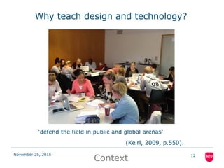 November 25, 2015 12
Why teach design and technology?
‘defend the field in public and global arenas’
(Keirl, 2009, p.550).
Context
 