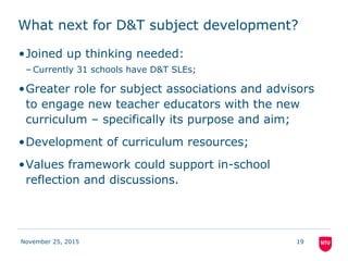 What next for D&T subject development?
•Joined up thinking needed:
– Currently 31 schools have D&T SLEs;
•Greater role for subject associations and advisors
to engage new teacher educators with the new
curriculum – specifically its purpose and aim;
•Development of curriculum resources;
•Values framework could support in-school
reflection and discussions.
November 25, 2015 19
 