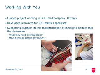 Working With You
• Funded project working with a small company: Kitronik
• Developed resources for D&T textiles specialists
• Supporting teachers in the implementation of electronic textiles into
the classroom.
– What they need to know about?
– How it links to current curriculum?
November 25, 2015 20
 