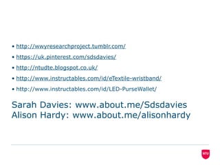 • http://wwyresearchproject.tumblr.com/
• https://uk.pinterest.com/sdsdavies/
• http://ntudte.blogspot.co.uk/
• http://www.instructables.com/id/eTextile-wristband/
• http://www.instructables.com/id/LED-PurseWallet/
Sarah Davies: www.about.me/Sdsdavies
Alison Hardy: www.about.me/alisonhardy
 
