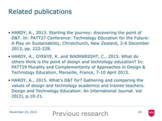 November 25, 2015 24
Related publications
• HARDY, A., 2013. Starting the journey: discovering the point of
D&T. In: PATT27 Conference: Technology Education for the Future:
A Play on Sustainability, Christchurch, New Zealand, 2-6 December
2013, pp. 222-228.
• HARDY, A., GYEKYE, K. and WAINWRIGHT, C., 2015. What do
others think is the point of design and technology education? In:
PATT29 Plurality and Complementarity of Approaches in Design &
Technology Education, Marseille, France, 7-10 April 2015.
• HARDY, A., 2015. What’s D&T for? Gathering and comparing the
values of design and technology academics and trainee teachers.
Design and Technology Education: An International Journal. Vol
20(2), p.10-21.
Previous research
 