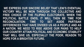 . WE EXPRESS OUR SINCERE BELIEF THAT LENI’S EVENTUAL
VICTORY WILL BE WON THROUGH THE COLLECTIVE AND
FREE CHOICE OF THE FILIPINO ELECTORATE. WHEN THE
POLITICAL BATTLE ENDS, IT WILL THEN BE TIME FOR
RECONCILIATION; TIME TO SET ASIDE PARTISAN
DIFFERENCES THAT HAVE DIVIDED US AS A PEOPLE AND AS
A NATION. WE NEED TO RISE ABOVE OUR PAINS TO HELP
OUR COUNTRY ATTAIN POLITICAL AND ECONOMIC STABILITY
THAT WILL GIVE US, ESPECIALLY THE POOR, REASON TO
HOPE FOR A BRIGHTER FUTURE.
 