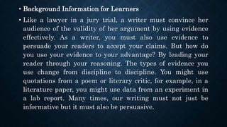 • Background Information for Learners
• Like a lawyer in a jury trial, a writer must convince her
audience of the validity of her argument by using evidence
effectively. As a writer, you must also use evidence to
persuade your readers to accept your claims. But how do
you use your evidence to your advantage? By leading your
reader through your reasoning. The types of evidence you
use change from discipline to discipline. You might use
quotations from a poem or literary critic, for example, in a
literature paper, you might use data from an experiment in
a lab report. Many times, our writing must not just be
informative but it must also be persuasive.
 