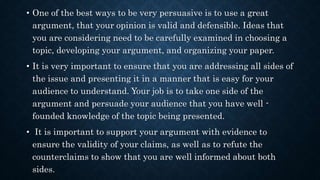 • One of the best ways to be very persuasive is to use a great
argument, that your opinion is valid and defensible. Ideas that
you are considering need to be carefully examined in choosing a
topic, developing your argument, and organizing your paper.
• It is very important to ensure that you are addressing all sides of
the issue and presenting it in a manner that is easy for your
audience to understand. Your job is to take one side of the
argument and persuade your audience that you have well -
founded knowledge of the topic being presented.
• It is important to support your argument with evidence to
ensure the validity of your claims, as well as to refute the
counterclaims to show that you are well informed about both
sides.
 
