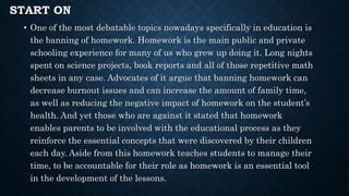START ON
• One of the most debatable topics nowadays specifically in education is
the banning of homework. Homework is the main public and private
schooling experience for many of us who grew up doing it. Long nights
spent on science projects, book reports and all of those repetitive math
sheets in any case. Advocates of it argue that banning homework can
decrease burnout issues and can increase the amount of family time,
as well as reducing the negative impact of homework on the student’s
health. And yet those who are against it stated that homework
enables parents to be involved with the educational process as they
reinforce the essential concepts that were discovered by their children
each day. Aside from this homework teaches students to manage their
time, to be accountable for their role as homework is an essential tool
in the development of the lessons.
 