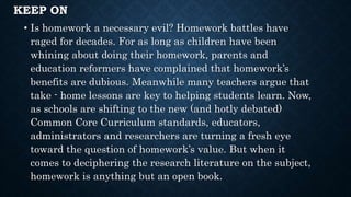 KEEP ON
• Is homework a necessary evil? Homework battles have
raged for decades. For as long as children have been
whining about doing their homework, parents and
education reformers have complained that homework’s
benefits are dubious. Meanwhile many teachers argue that
take - home lessons are key to helping students learn. Now,
as schools are shifting to the new (and hotly debated)
Common Core Curriculum standards, educators,
administrators and researchers are turning a fresh eye
toward the question of homework’s value. But when it
comes to deciphering the research literature on the subject,
homework is anything but an open book.
 