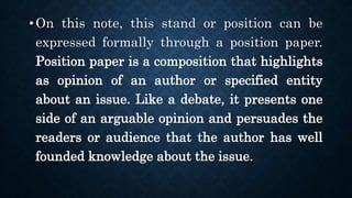 • On this note, this stand or position can be
expressed formally through a position paper.
Position paper is a composition that highlights
as opinion of an author or specified entity
about an issue. Like a debate, it presents one
side of an arguable opinion and persuades the
readers or audience that the author has well
founded knowledge about the issue.
 
