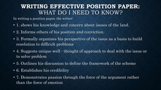WRITING EFFECTIVE POSITION PAPER:
WHAT DO I NEED TO KNOW?
In writing a position paper, the writer:
• 1. shows his knowledge and concern about issues of the land.
• 2. Informs others of his position and conviction.
• 3. Formally organizes his perspective of the issue as a basis to build
resolution to difficult problems
• 4. Suggests unique well - thought of approach to deal with the issue or
to solve problem
• 5. Outlines his discussion to define the framework of the scheme
• 6. Establishes his credibility
• 7. Demonstrates passion through the force of the argument rather
than the force of emotion
 