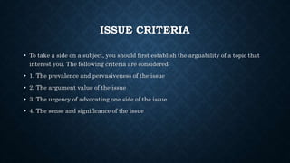 ISSUE CRITERIA
• To take a side on a subject, you should first establish the arguability of a topic that
interest you. The following criteria are considered:
• 1. The prevalence and pervasiveness of the issue
• 2. The argument value of the issue
• 3. The urgency of advocating one side of the issue
• 4. The sense and significance of the issue
 