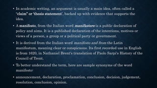 • In academic writing, an argument is usually a main idea, often called a
“claim” or ‘thesis statement’, backed up with evidence that supports the
idea.
• A manifesto, from the Italian word manifastere is a public declaration of
policy and aims. It is a published declaration of the intentions, motives or
views of a person, a group or a political party or government.
• It is derived from the Italian word manifesto and from the Latin
manifestum, meaning clear or conspicuous. Its first recorded use in English
is from 1620, in Nathaniel Brent's translation of Paolo Sarpi's History of the
Council of Trent.
• To better understand the term, here are sample synonyms of the word
manifesto:
• announcement, declaration, proclamation, conclusion, decision, judgement,
resolution, conclusion, opinion.
 