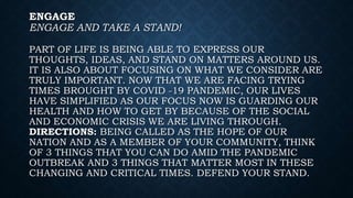 ENGAGE
ENGAGE AND TAKE A STAND!
PART OF LIFE IS BEING ABLE TO EXPRESS OUR
THOUGHTS, IDEAS, AND STAND ON MATTERS AROUND US.
IT IS ALSO ABOUT FOCUSING ON WHAT WE CONSIDER ARE
TRULY IMPORTANT. NOW THAT WE ARE FACING TRYING
TIMES BROUGHT BY COVID -19 PANDEMIC, OUR LIVES
HAVE SIMPLIFIED AS OUR FOCUS NOW IS GUARDING OUR
HEALTH AND HOW TO GET BY BECAUSE OF THE SOCIAL
AND ECONOMIC CRISIS WE ARE LIVING THROUGH.
DIRECTIONS: BEING CALLED AS THE HOPE OF OUR
NATION AND AS A MEMBER OF YOUR COMMUNITY, THINK
OF 3 THINGS THAT YOU CAN DO AMID THE PANDEMIC
OUTBREAK AND 3 THINGS THAT MATTER MOST IN THESE
CHANGING AND CRITICAL TIMES. DEFEND YOUR STAND.
 