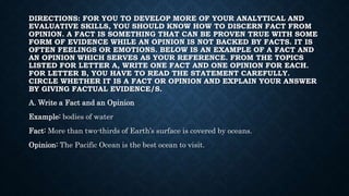 DIRECTIONS: FOR YOU TO DEVELOP MORE OF YOUR ANALYTICAL AND
EVALUATIVE SKILLS, YOU SHOULD KNOW HOW TO DISCERN FACT FROM
OPINION. A FACT IS SOMETHING THAT CAN BE PROVEN TRUE WITH SOME
FORM OF EVIDENCE WHILE AN OPINION IS NOT BACKED BY FACTS. IT IS
OFTEN FEELINGS OR EMOTIONS. BELOW IS AN EXAMPLE OF A FACT AND
AN OPINION WHICH SERVES AS YOUR REFERENCE. FROM THE TOPICS
LISTED FOR LETTER A, WRITE ONE FACT AND ONE OPINION FOR EACH.
FOR LETTER B, YOU HAVE TO READ THE STATEMENT CAREFULLY.
CIRCLE WHETHER IT IS A FACT OR OPINION AND EXPLAIN YOUR ANSWER
BY GIVING FACTUAL EVIDENCE/S.
A. Write a Fact and an Opinion
Example: bodies of water
Fact: More than two-thirds of Earth’s surface is covered by oceans.
Opinion: The Pacific Ocean is the best ocean to visit.
 