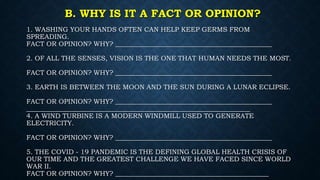B. WHY IS IT A FACT OR OPINION?
1. WASHING YOUR HANDS OFTEN CAN HELP KEEP GERMS FROM
SPREADING.
FACT OR OPINION? WHY? _______________________________________________
2. OF ALL THE SENSES, VISION IS THE ONE THAT HUMAN NEEDS THE MOST.
FACT OR OPINION? WHY? _______________________________________________
3. EARTH IS BETWEEN THE MOON AND THE SUN DURING A LUNAR ECLIPSE.
FACT OR OPINION? WHY? _______________________________________________
___________________________________________________________________
4. A WIND TURBINE IS A MODERN WINDMILL USED TO GENERATE
ELECTRICITY.
FACT OR OPINION? WHY? _______________________________________________
5. THE COVID - 19 PANDEMIC IS THE DEFINING GLOBAL HEALTH CRISIS OF
OUR TIME AND THE GREATEST CHALLENGE WE HAVE FACED SINCE WORLD
WAR II.
FACT OR OPINION? WHY? ______________________________________________
 