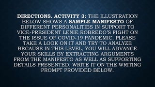 DIRECTIONS. ACTIVITY 3: THE ILLUSTRATION
BELOW SHOWS A SAMPLE MANIFESTO OF
DIFFERENT PERSONALITIES IN SUPPORT TO
VICE-PRESIDENT LENIE ROBREDO’S FIGHT ON
THE ISSUE OF COVID-19 PANDEMIC. PLEASE
TAKE A LOOK ON IT AND TRY TO ANALYZE
BECAUSE IN THIS LEVEL, YOU WILL ADVANCE
YOUR SKILLS BY EXTRACTING ARGUMENTS
FROM THE MANIFESTO AS WELL AS SUPPORTING
DETAILS PRESENTED. WRITE IT ON THE WRITING
PROMPT PROVIDED BELOW.
 