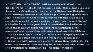• A TIME TO HEAL AND A TIME TO UNITE We stand in solidarity with Leni
Robredo. We have great faith that her inspiring and selfless leadership can help
the nation rise above the polarizing effect of the 2016 elections. Having been
honed and deeply immersed in the ideals and practice of good governance and
people empowerment during her life partnership with Jesse Robredo, she
embodies how a public servant should use the powers and responsibilities of
public office for the public good. Based on how she has lived her life, we are
certain that she as duly-elected Vice President, will continue to be the
government’s champion of those in the peripheries. Above all, Leni Robredo
Stands for what is right and honest, and will not tolerate anything that will taint
her name, raise a cloud of suspicion on her supporters, or damage our
institutions, especially our electoral process. In view of the accusations that the
results have been manipulated — giving rise once more to divisive debates that
are dominating social and mass media — we appeal for sobriety
 