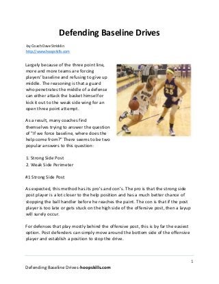 1
Defending Baseline Drives-hoopskills.com
Defending Baseline Drives
-by Coach Dave Stricklin
http://www.hoopskills.com
Largely because of the three point line,
more and more teams are forcing
players’ baseline and refusing to give up
middle. The reasoning is that a guard
who penetrates the middle of a defense
can either attack the basket himself or
kick it out to the weak side wing for an
open three point attempt.
As a result, many coaches find
themselves trying to answer the question
of "If we force baseline, where does the
help come from?" There seems to be two
popular answers to this question:
1. Strong Side Post
2. Weak Side Perimeter
#1 Strong Side Post
As expected, this method has its pro's and con's. The pro is that the strong side
post player is a lot closer to the help position and has a much better chance of
stopping the ball handler before he reaches the paint. The con is that if the post
player is too late or gets stuck on the high side of the offensive post, then a layup
will surely occur.
For defenses that play mostly behind the offensive post, this is by far the easiest
option. Post defenders can simply move around the bottom side of the offensive
player and establish a position to stop the drive.
 