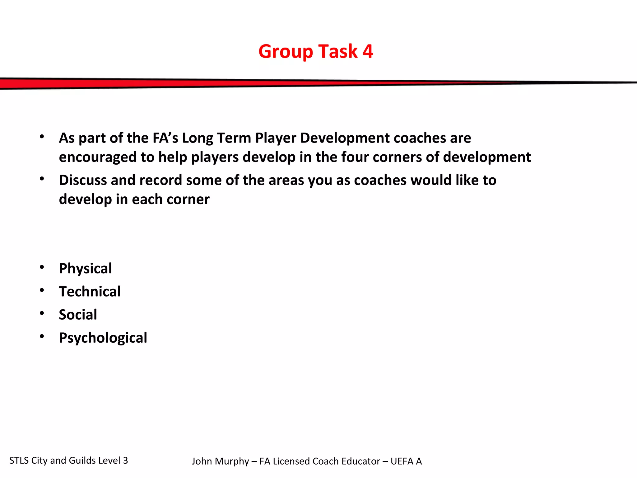 Group Task 4 
• As part of the FA’s Long Term Player Development coaches are 
encouraged to help players develop in the four corners of development 
• Discuss and record some of the areas you as coaches would like to 
develop in each corner 
• Physical 
• Technical 
• Social 
• Psychological 
John Murphy – FA Licensed Coach STLS City and Guilds Level 3 Educator – UEFA A 
 