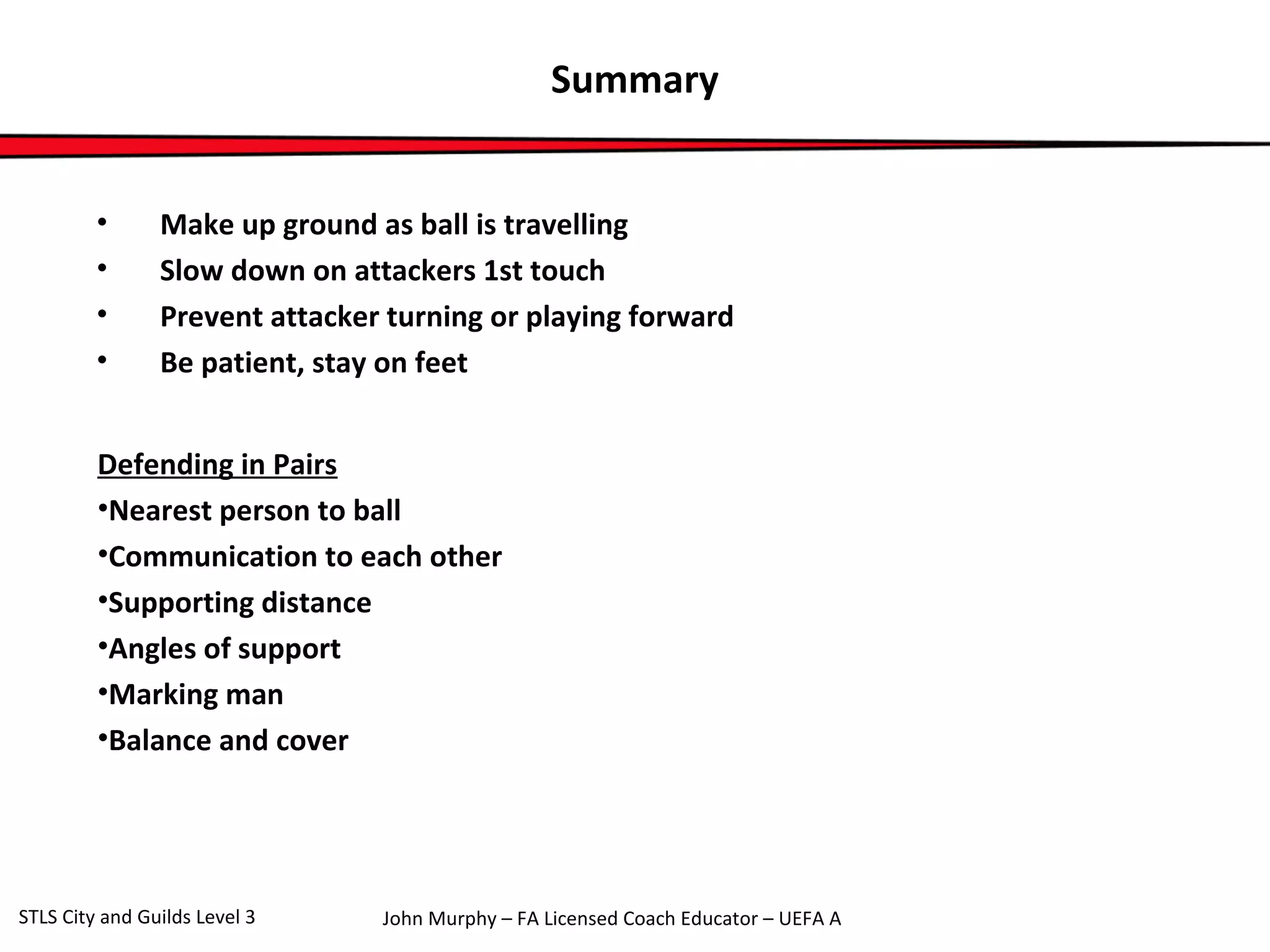 Summary 
• Make up ground as ball is travelling 
• Slow down on attackers 1st touch 
• Prevent attacker turning or playing forward 
• Be patient, stay on feet 
Defending in Pairs 
•Nearest person to ball 
•Communication to each other 
•Supporting distance 
•Angles of support 
•Marking man 
•Balance and cover 
John Murphy – FA Licensed Coach STLS City and Guilds Level 3 Educator – UEFA A 

