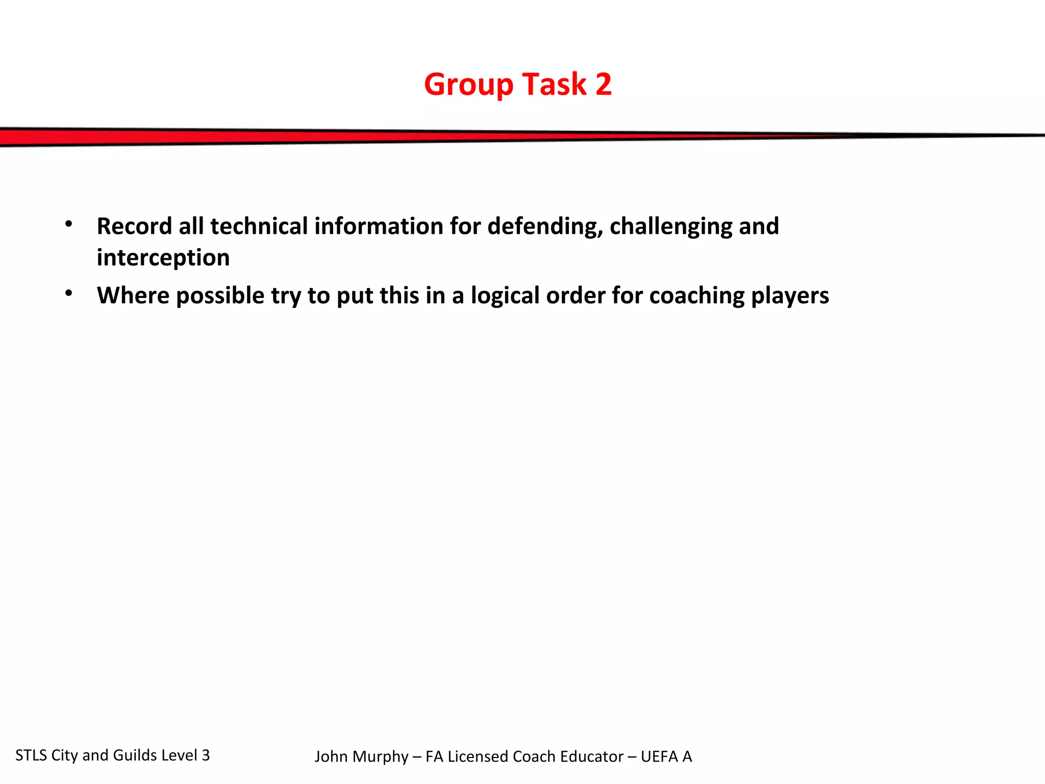 Group Task 2 
• Record all technical information for defending, challenging and 
interception 
• Where possible try to put this in a logical order for coaching players 
John Murphy – FA Licensed Coach STLS City and Guilds Level 3 Educator – UEFA A 
 
