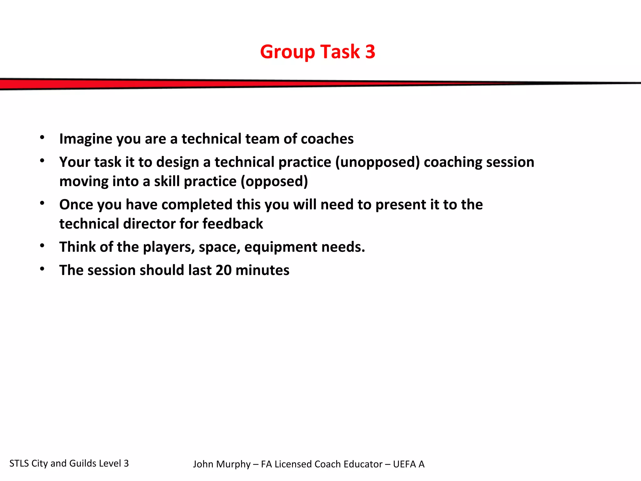 Group Task 3 
• Imagine you are a technical team of coaches 
• Your task it to design a technical practice (unopposed) coaching session 
moving into a skill practice (opposed) 
• Once you have completed this you will need to present it to the 
technical director for feedback 
• Think of the players, space, equipment needs. 
• The session should last 20 minutes 
John Murphy – FA Licensed Coach STLS City and Guilds Level 3 Educator – UEFA A 
 