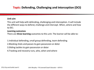 Topic: Defending, Challenging and Interception (DCI) 
Unit aim 
This unit will help with defending, challenging and interception. It will include 
the different ways to defend, challenge and intercept. When, where and how 
to DCI. 
Learning outcomes 
There are three learning outcomes to this unit. The learner will be able to: 
1.Individual defending, small group defending, team defending 
2.Blocking shots and passes to gain possession or deter 
3.Sliding tackles to gain possession or deter 
4.Tracking and recovery runs, who, when and where 
John Murphy – FA Licensed Coach STLS City and Guilds Level 3 Educator – UEFA A 
 