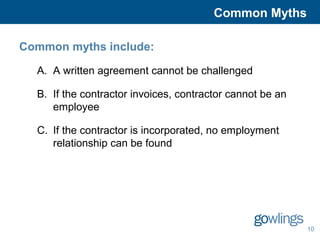 Common Myths 
10 
Common myths include: 
A. A written agreement cannot be challenged 
B. If the contractor invoices, contractor cannot be an 
employee 
C. If the contractor is incorporated, no employment 
relationship can be found 
 