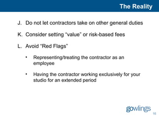 The Reality 
16 
J. Do not let contractors take on other general duties 
K. Consider setting “value” or risk-based fees 
L. Avoid “Red Flags” 
• Representing/treating the contractor as an 
employee 
• Having the contractor working exclusively for your 
studio for an extended period 
 