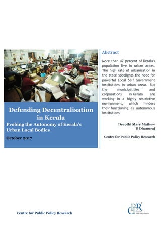 Defending Decentralisation
in Kerala
Probing the Autonomy of Kerala’s
Urban Local Bodies
October 2017
Abstract
More than 47 percent of Kerala's
population live in urban areas.
The high rate of urbanisation in
the state spotlights the need for
powerful Local Self Government
institutions in urban areas. But
the municipalities and
corporations in Kerala are
working in a highly restrictive
environment, which hinders
their functioning as autonomous
institutions
Deepthi Mary Mathew
D Dhanuraj
Centre for Public Policy Research
Centre for Public Policy Research
 
