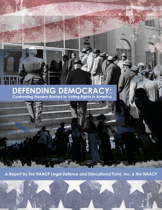 DEFENDING DEMOCRACY: Confronting Modern Barriers to Voting Rights in America
                                                                                                                1




   DEFENDING DEMOCRACY:
   Confronting Modern Barriers to Voting Rights in America




A Report by the NAACP Legal Defense and Educational Fund, Inc. & the NAACP
 