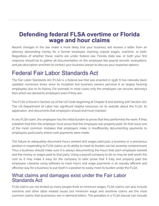 Defending federal FLSA overtime or Florida
wage and hour claims
Recent changes in the law make it more likely that your business will receive a letter from an
attorney demanding money for a former employee claiming unpaid wages, overtime, or both.
Regardless of whether these claims are under federal law, Florida state law, or both your first
response should be to gather all documentation on the employee like payroll records, evaluations,
and job description and then to contact your business lawyer to discuss your response options.
Federal Fair Labor Standards Act
The Fair Labor Standards Act (FLSA) is a federal law that was enacted in 1938. It has naturally been
updated numerous times since its inception but business owners perceive it as largely favoring
employees due to its history. For example in most cases only the employee can recover attorney’s
fees which are denied to employers even if they win.
The FLSA is found in Section 29 of the US Code beginning at Chapter 8 and starting with Section 201.
The US Department of Labor has significant helpful resources on its website about the FLSA, its
application, and documents that employers should and must maintain.
In any FLSA claim, the employee has the initial burden to prove that they performed the work. If they
establish that then the employer must prove that the employee was properly paid. On that issue one
of the most common mistakes that employers make is insufficiently documenting payments to
employees particularly where cash payments were made.
The failure to adequately document hours worked and wages paid puts a business in a precarious
position in responding to FLSA claims as its ability to meet its burden can be severely compromised.
Thus a business should make sure it is always documenting the hours that each employee worked
and the money or wages paid to that party. Using a payroll company to do so may be well worth the
cost as it may make it easy for the company to later prove that it fully and properly paid the
employee. Likewise using software to track hours and wage payments is an equally efficient and
effective way for a business to put itself in a position to easily meet its burden under the FLSA.
What claims and damages exist under the Fair Labor
Standards Act
FLSA claims are not limited as many people think to minimum wages. FLSA claims can also include
overtime and other labor related issues but minimum wage and overtime claims are the most
common claims that businesses see in demand letters. The penalties in a FLSA lawsuit can include
 