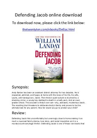 Defending Jacob online download
To download now, please click the link below:
thetwentyten.com/ebooks/DefJac.html
Synopsis:
Andy Barber has been an assistant district attorney for two decades. He is
respected, admired, and happy at home with the loves of his life, his wife,
Laurie, and teenage son, Jacob. Then Andy’s quiet suburb is stunned by a
shocking crime: a young boy stabbed to death in a leafy park. And an even
greater shock: The accused is Andy’s own son—shy, awkward, mysterious Jacob.
The resulting trial threatens to obliterate Andy’s family and proves to be the
ultimate test for any parent: How far would you go to protect your child?
Review:
Defending Jacob hits uncomfortably but unerringly close to home making it as
much a nuanced family drama, love story, and social inquisition as it is a
murder/courtroom/legal thriller. Defending Jacob is one of those rare books that
 