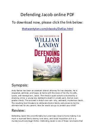 Defending Jacob online PDF
To download now, please click the link below:
thetwentyten.com/ebooks/DefJac.html
Synopsis:
Andy Barber has been an assistant district attorney for two decades. He is
respected, admired, and happy at home with the loves of his life, his wife,
Laurie, and teenage son, Jacob. Then Andy’s quiet suburb is stunned by a
shocking crime: a young boy stabbed to death in a leafy park. And an even
greater shock: The accused is Andy’s own son—shy, awkward, mysterious Jacob.
The resulting trial threatens to obliterate Andy’s family and proves to be the
ultimate test for any parent: How far would you go to protect your child?
Review:
Defending Jacob hits uncomfortably but unerringly close to home making it as
much a nuanced family drama, love story, and social inquisition as it is a
murder/courtroom/legal thriller. Defending Jacob is one of those rare books that
 