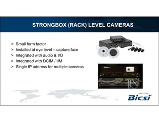 > Small form factor
> Installed at eye level – capture face
> Integrated with audio & I/O
> Integrated with DCIM / IIM
> Single IP address for multiple cameras
STRONGBOX (RACK) LEVEL CAMERAS
 